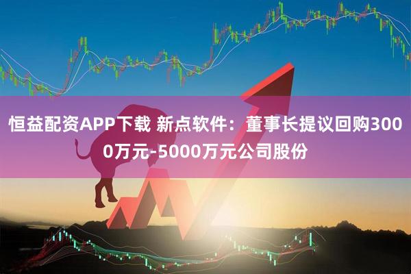 恒益配资APP下载 新点软件：董事长提议回购3000万元-5000万元公司股份
