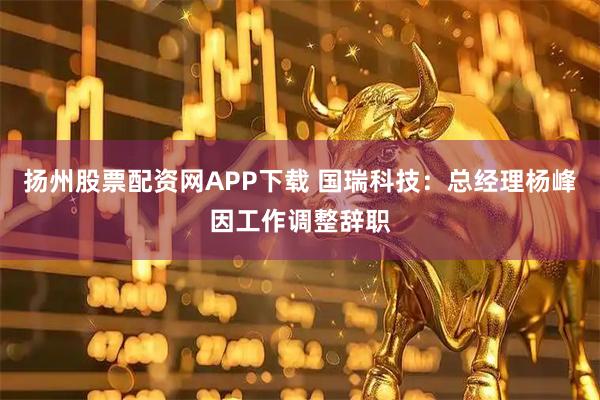 扬州股票配资网APP下载 国瑞科技：总经理杨峰因工作调整辞职