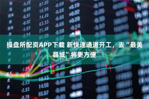 操盘所配资APP下载 新快速通道开工，去“最美县城”将更方便