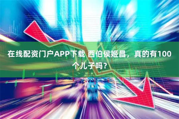 在线配资门户APP下载 西伯侯姬昌，真的有100个儿子吗？