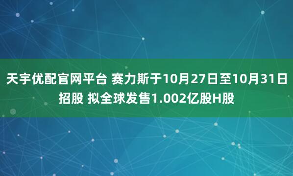 天宇优配官网平台 赛力斯于10月27日至10月31日招股 拟全球发售1.002亿股H股