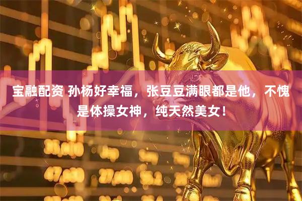 宝融配资 孙杨好幸福，张豆豆满眼都是他，不愧是体操女神，纯天然美女！