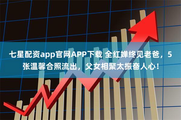 七星配资app官网APP下载 全红婵终见老爸，5张温馨合照流出，父女相聚太振奋人心！
