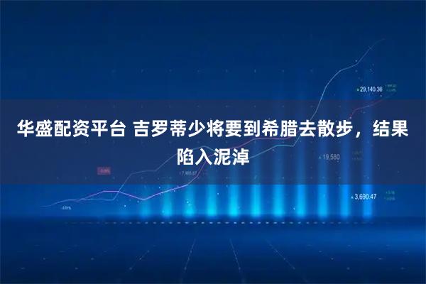 华盛配资平台 吉罗蒂少将要到希腊去散步，结果陷入泥淖