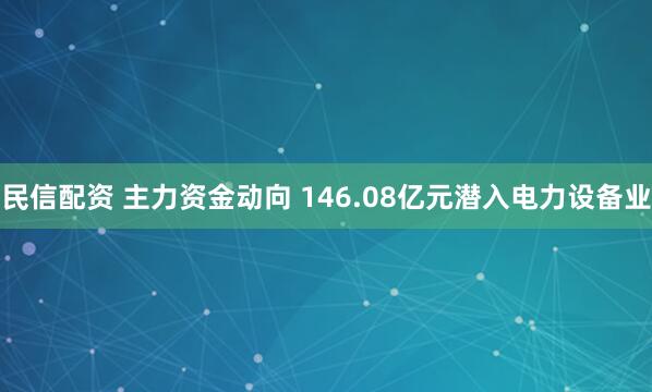民信配资 主力资金动向 146.08亿元潜入电力设备业