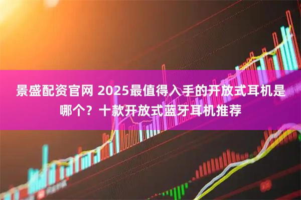 景盛配资官网 2025最值得入手的开放式耳机是哪个?十款开放式蓝牙耳机推荐