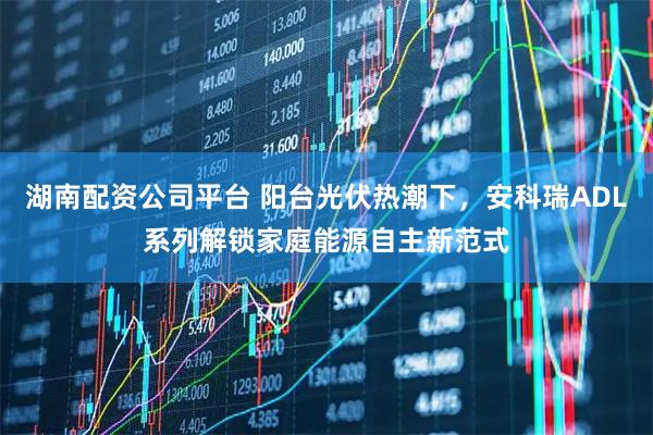 湖南配资公司平台 阳台光伏热潮下,安科瑞ADL系列解锁家庭能源自主新范式