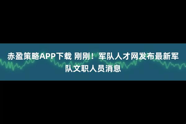 赤盈策略APP下载 刚刚！军队人才网发布最新军队文职人员消息