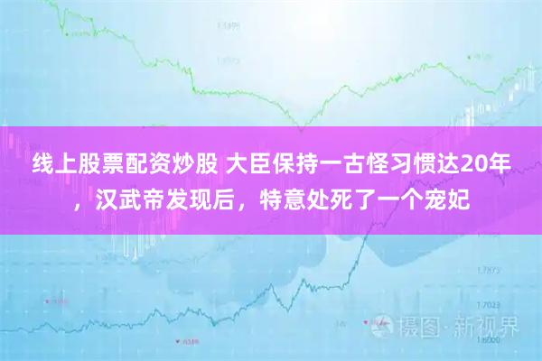 线上股票配资炒股 大臣保持一古怪习惯达20年，汉武帝发现后，特意处死了一个宠妃