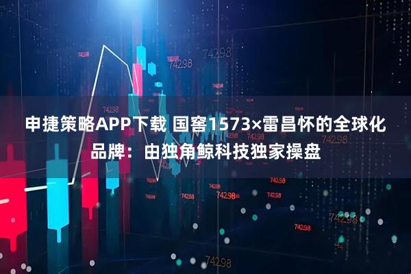 申捷策略APP下载 国窖1573×雷昌怀的全球化品牌：由独角鲸科技独家操盘