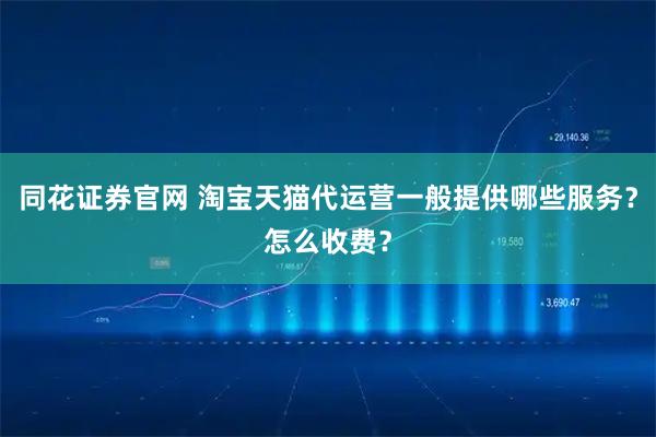 同花证券官网 淘宝天猫代运营一般提供哪些服务？怎么收费？