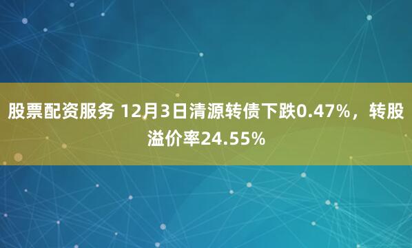 股票配资服务 12月3日清源转债下跌0.47%,转股溢价率24.55%