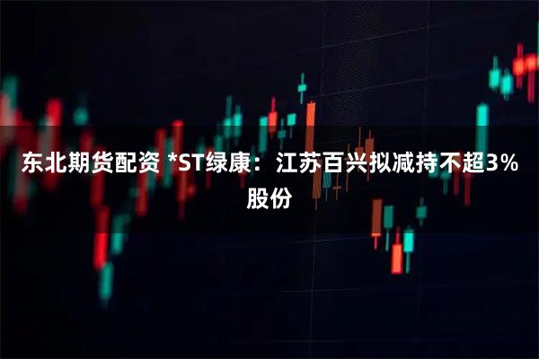 东北期货配资 *ST绿康:江苏百兴拟减持不超3%股份