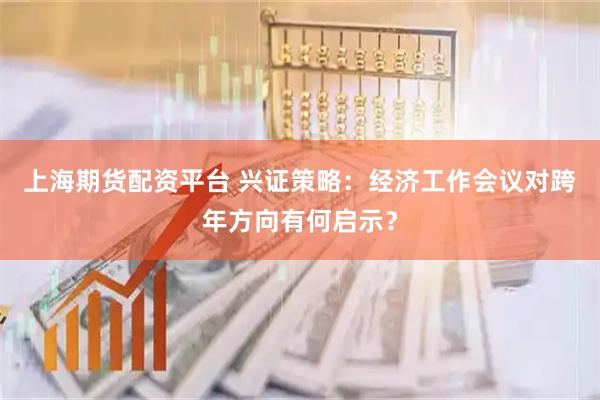 上海期货配资平台 兴证策略：经济工作会议对跨年方向有何启示？