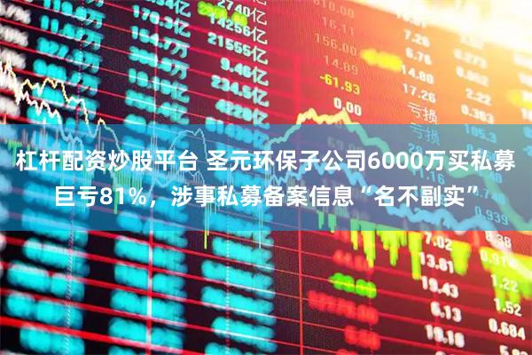 杠杆配资炒股平台 圣元环保子公司6000万买私募巨亏81%，涉事私募备案信息“名不副实”