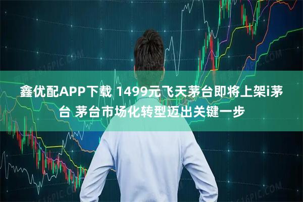 鑫优配APP下载 1499元飞天茅台即将上架i茅台 茅台市场化转型迈出关键一步