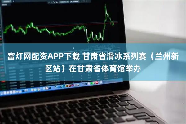 富灯网配资APP下载 甘肃省滑冰系列赛（兰州新区站）在甘肃省体育馆举办