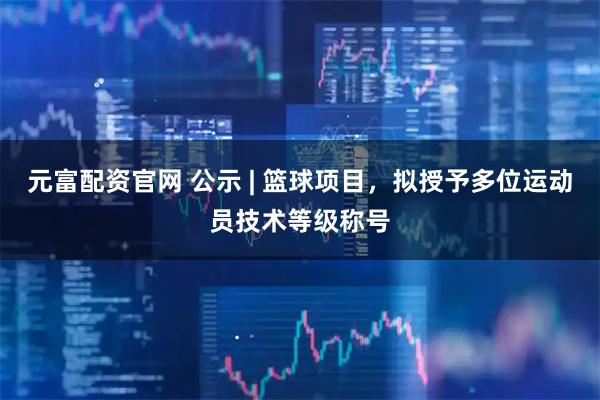 元富配资官网 公示 | 篮球项目，拟授予多位运动员技术等级称号