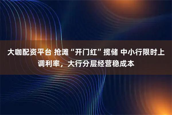 大咖配资平台 抢滩“开门红”揽储 中小行限时上调利率,大行分层经营稳成本