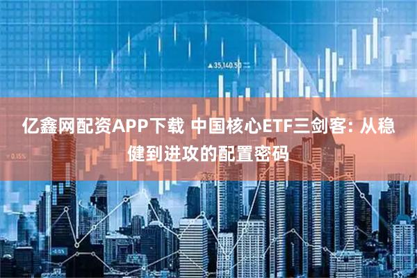 亿鑫网配资APP下载 中国核心ETF三剑客: 从稳健到进攻的配置密码