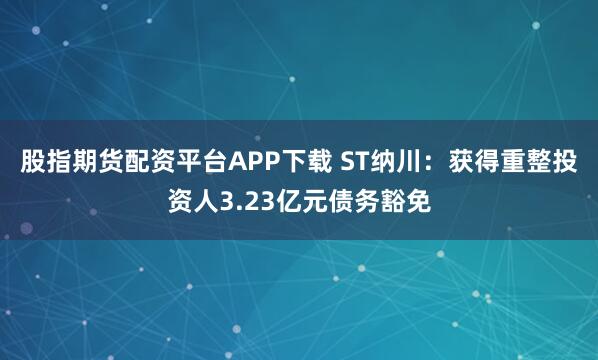 股指期货配资平台APP下载 ST纳川：获得重整投资人3.23亿元债务豁免