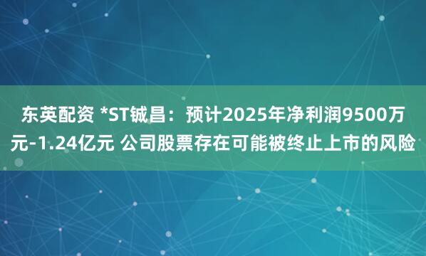 东英配资 *ST铖昌：预计2025年净利润9500万元-1.24亿元 公司股票存在可能被终止上市的风险