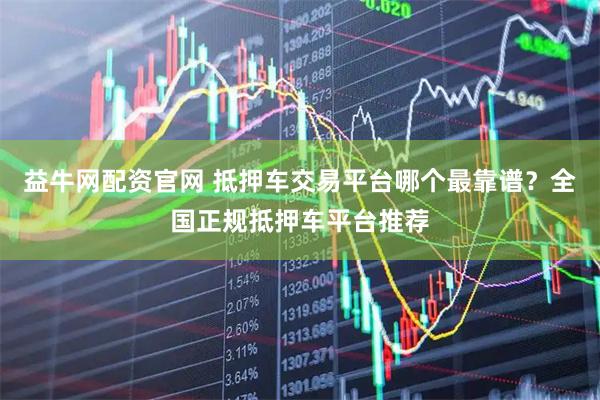 益牛网配资官网 抵押车交易平台哪个最靠谱？全国正规抵押车平台推荐