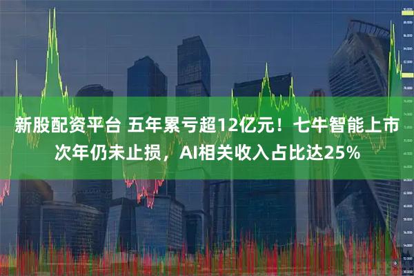 新股配资平台 五年累亏超12亿元！七牛智能上市次年仍未止损，AI相关收入占比达25%