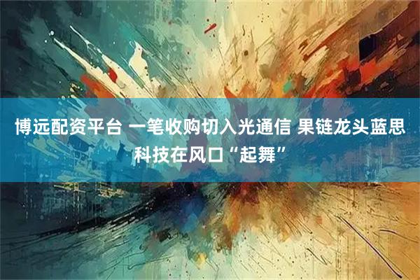 博远配资平台 一笔收购切入光通信 果链龙头蓝思科技在风口“起舞”