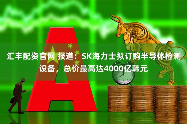 汇丰配资官网 报道：SK海力士拟订购半导体检测设备，总价最高达4000亿韩元