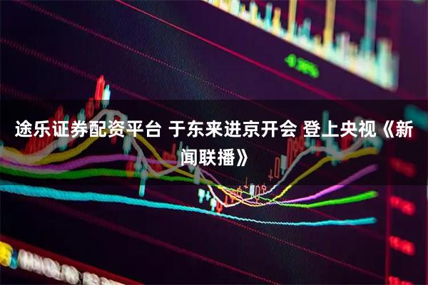 途乐证券配资平台 于东来进京开会 登上央视《新闻联播》