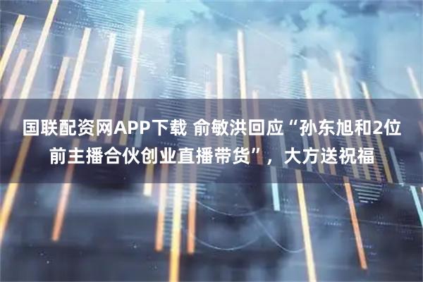 国联配资网APP下载 俞敏洪回应“孙东旭和2位前主播合伙创业直播带货”,大方送祝福