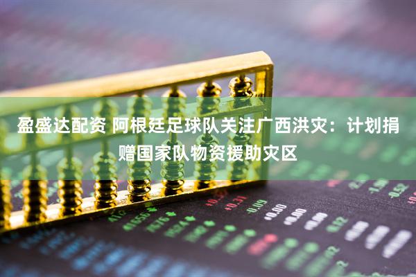 盈盛达配资 阿根廷足球队关注广西洪灾：计划捐赠国家队物资援助灾区