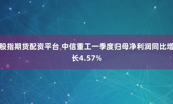 股指期货配资平台 中信重工一季度归母净利润同比增长4.57%