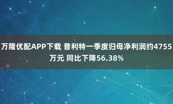 万隆优配APP下载 普利特一季度归母净利润约4755万元 同比下降56.38%