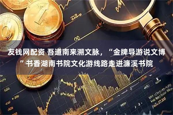 友钱网配资 吾道南来溯文脉，“金牌导游说文博”书香湖南书院文化游线路走进濂溪书院